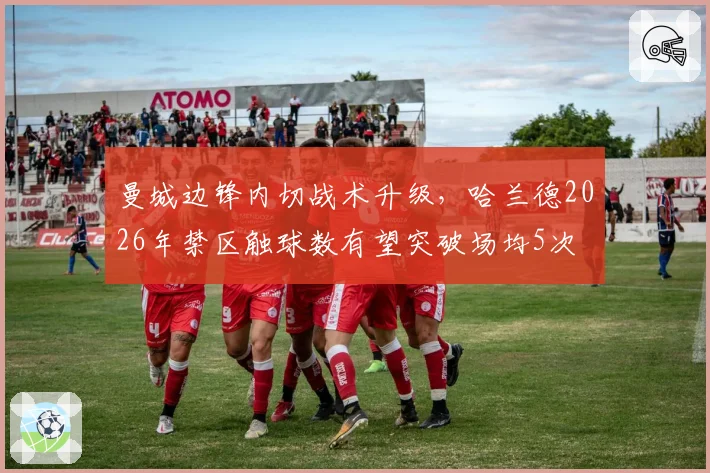 曼城边锋内切战术升级,哈兰德2026年禁区触球数有望突破场均5次