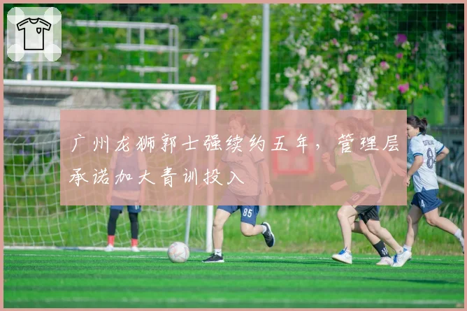 广州龙狮郭士强续约五年,管理层承诺加大青训投入