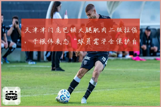 天津津门虎巴顿大腿肌肉二级拉伤，于根伟表态“球员需学会保护自己”惹怒球迷