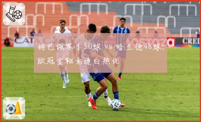 姆巴佩赛季50球 vs 哈兰德48球:欧冠金靴竞速白热化