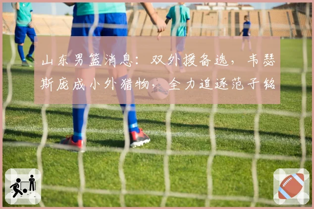 山东男篮消息:双外援备选,韦瑟斯庞成小外猎物,全力追逐范子铭