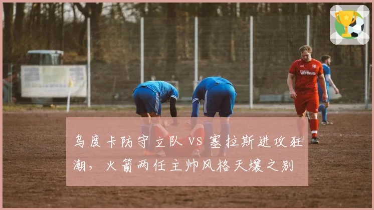 乌度卡防守立队 vs 塞拉斯进攻狂潮,火箭两任主帅风格天壤之别