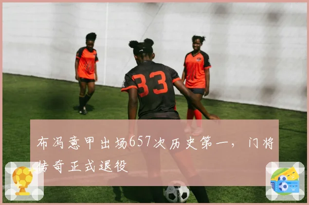 布冯意甲出场657次历史第一,门将传奇正式退役