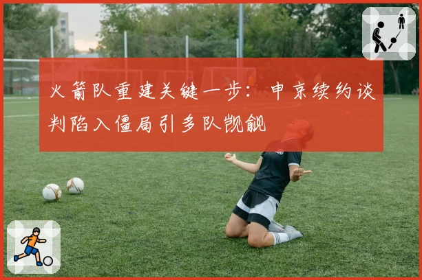 火箭队重建关键一步：申京续约谈判陷入僵局引多队觊觎