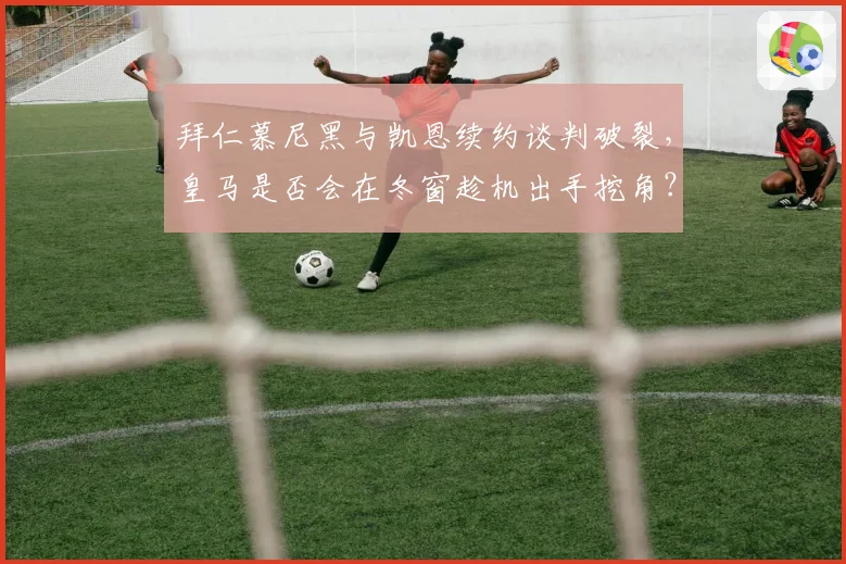 拜仁慕尼黑与凯恩续约谈判破裂,皇马是否会在冬窗趁机出手挖角?