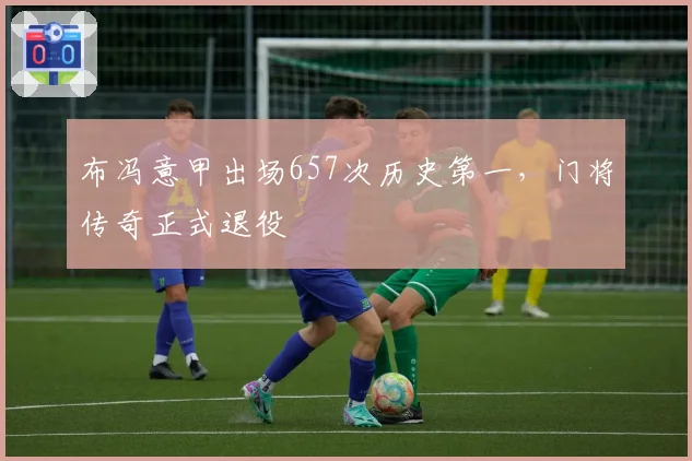 布冯意甲出场657次历史第一,门将传奇正式退役