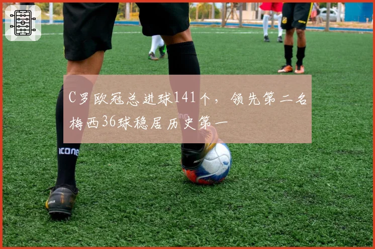 C罗欧冠总进球141个,领先第二名梅西36球稳居历史第一