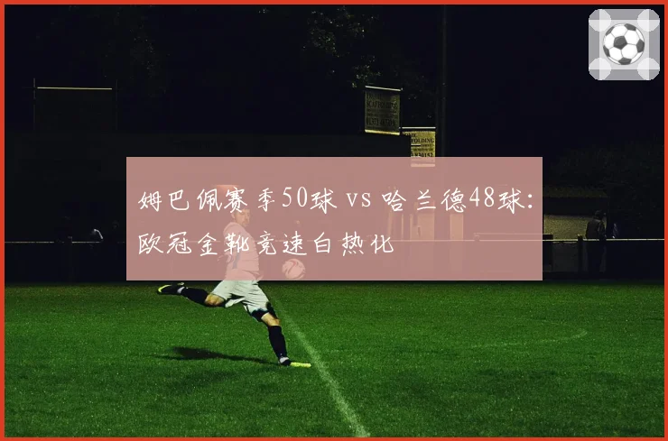 姆巴佩赛季50球 vs 哈兰德48球:欧冠金靴竞速白热化