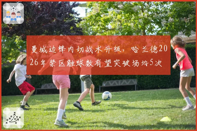 曼城边锋内切战术升级,哈兰德2026年禁区触球数有望突破场均5次