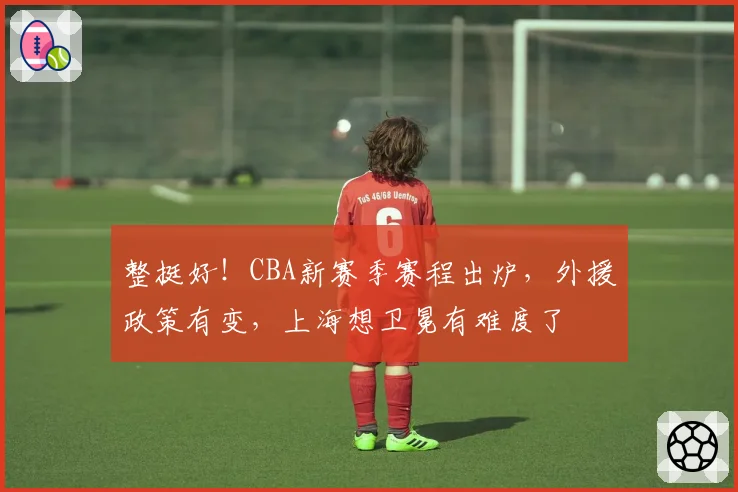 整挺好！CBA新赛季赛程出炉，外援政策有变，上海想卫冕有难度了