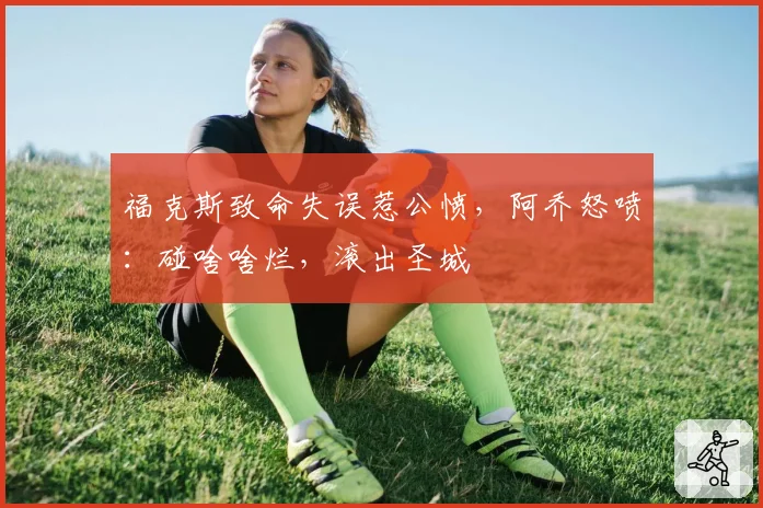 福克斯致命失误惹公愤,阿乔怒喷:碰啥啥烂,滚出圣城