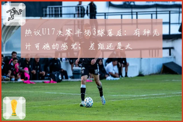 热议U17决赛半场3球落后:有种无计可施的感觉;差距还是大